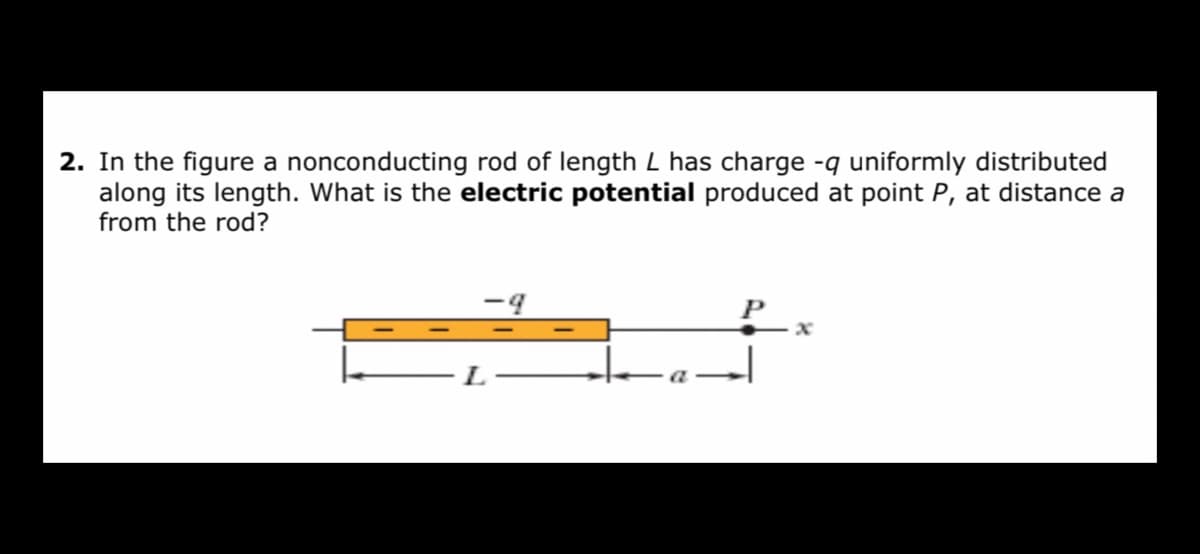 2. In the figure a nonconducting rod of length L has charge -q uniformly distributed
along its length. What is the electric potential produced at point P, at distance a
from the rod?
- L
