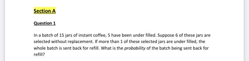 Section A
Question 1
In a batch of 15 jars of instant coffee, 5 have been under filled. Suppose 6 of these jars are
selected without replacement. If more than 1 of these selected jars are under filled, the
whole batch is sent back for refill. What is the probability of the batch being sent back for
refill?
