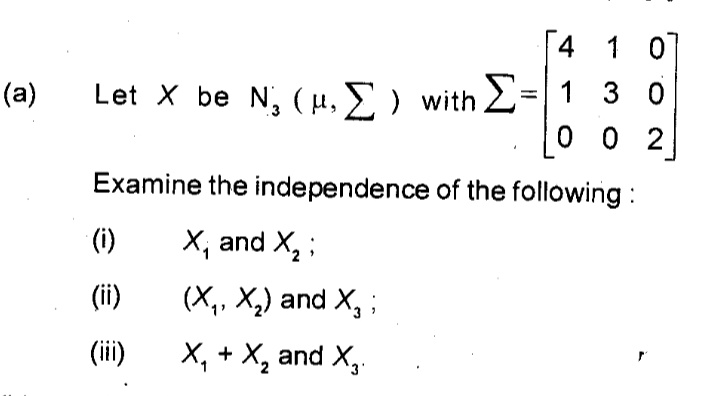 4 1 0
Let X be N, (µ, E ) with 2=|1 3 0
0 0 2
(a)
Examine the independence of the following :
(i)
X, and X, ;
(ii)
(X,, X,) and X, ;
(ii)
X, + X, and X,.
