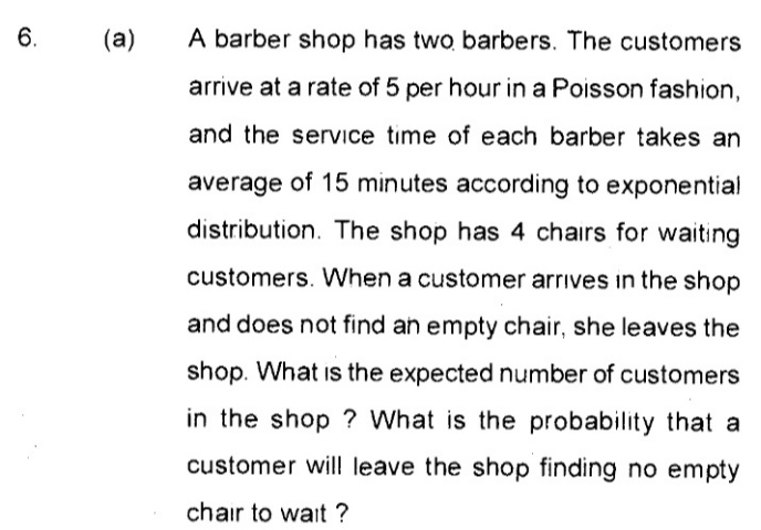 6.
(a)
A barber shop has two barbers. The customers
arrive at a rate of 5 per hour in a Poisson fashion,
and the serVice time of each barber takes an
average of 15 minutes according to exponential
distribution. The shop has 4 chairs for waiting
customers. When a customer arrives in the shop
and does not find an empty chair, she leaves the
shop. What is the expected number of customers
in the shop ? What is the probability that a
customer will leave the shop finding no empty
chair to wait ?
