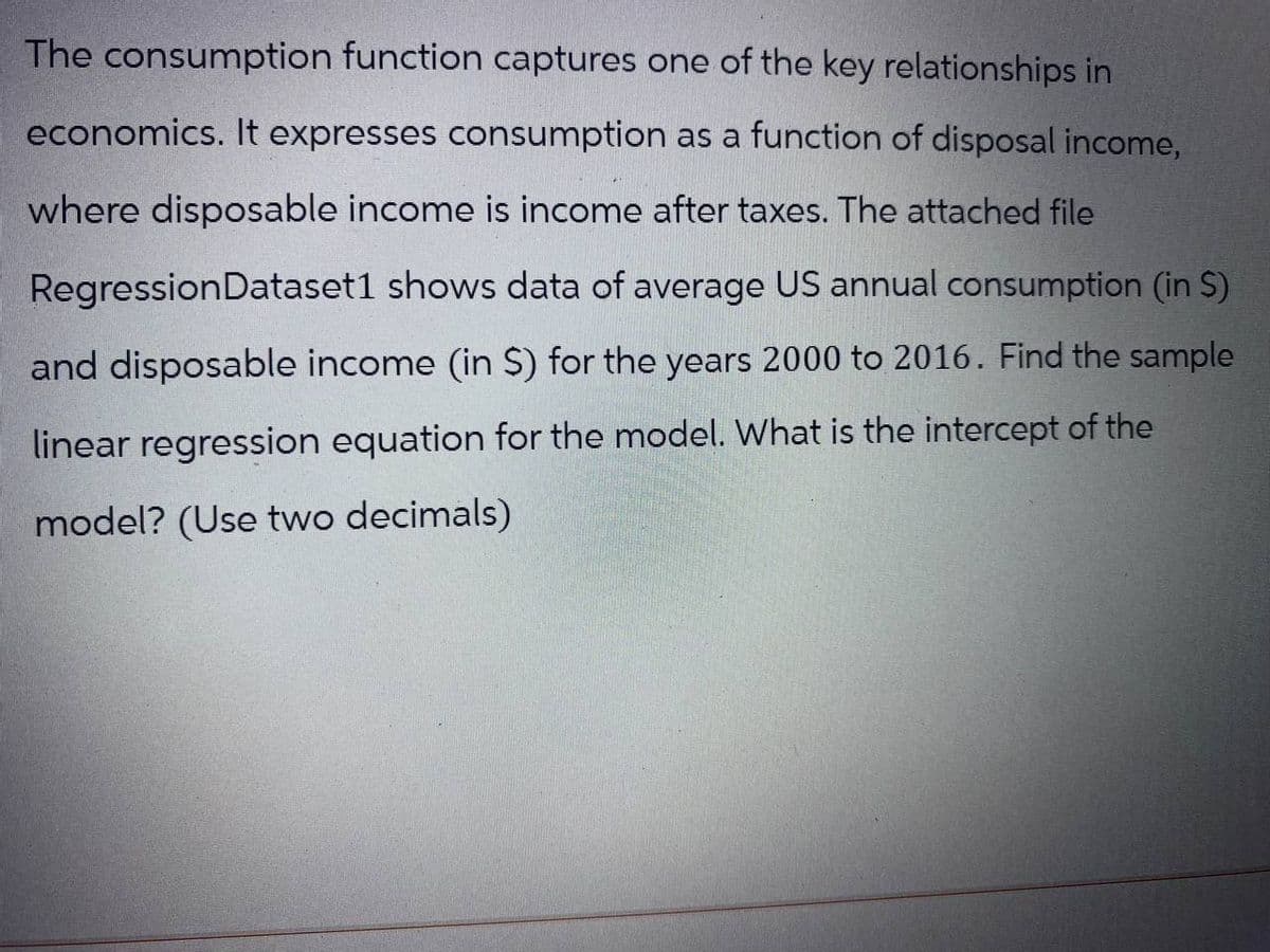 The consumption function captures one of the key relationships in
economics. It expresses consumption as a function of disposal income,
where disposable income is income after taxes. The attached file
Regression Dataset1 shows data of average US annual consumption (in S)
and disposable income (in $) for the years 2000 to 2016. Find the sample
linear regression equation for the model. What is the intercept of the
model? (Use two decimals)