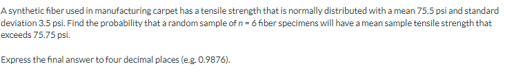 A synthetic fiber used in manufacturing carpet has a tensile strength that is normally distributed with a mean 75.5 psi and standard
deviation 3.5 psi. Find the probability that a random sample of n = 6 fiber specimens will have a mean sample tensile strength that
exceeds 75.75 psi.
Express the final answer to four decimal places (e.g. 0.9876).