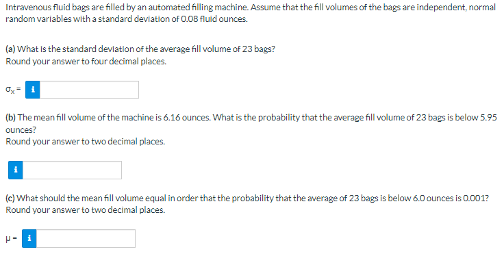 Intravenous fluid bags are filled by an automated filling machine. Assume that the fill volumes of the bags are independent, normal random variables with a standard deviation of 0.08 fluid ounces.

**(a) What is the standard deviation of the average fill volume of 23 bags?**
Round your answer to four decimal places.

\[ \sigma_{\bar{X}} = \]

**(b) The mean fill volume of the machine is 6.16 ounces. What is the probability that the average fill volume of 23 bags is below 5.95 ounces?**
Round your answer to two decimal places.

\[ \text{P} = \]

**(c) What should the mean fill volume equal in order that the probability that the average of 23 bags is below 6.0 ounces is 0.001?**
Round your answer to two decimal places.

\[ \mu = \]