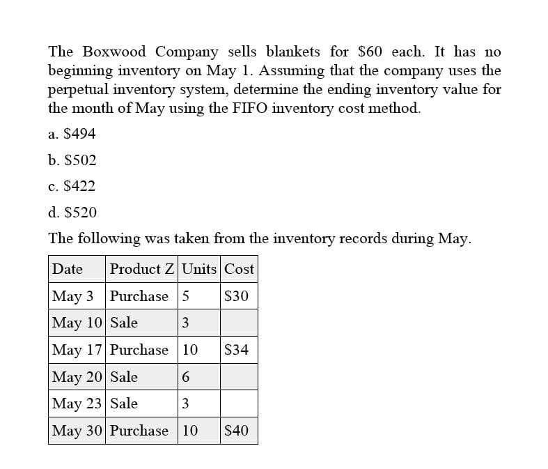 The Boxwood Company sells blankets for $60 each. It has no
beginning inventory on May 1. Assuming that the company uses the
perpetual inventory system, determine the ending inventory value for
the month of May using the FIFO inventory cost method.
a. $494
b. $502
c. $422
d. $520
The following was taken from the inventory records during May.
Date
Product Z Units Cost
May 3 Purchase 5
$30
May 10 Sale
3
May 17 Purchase 10
$34
May 20 Sale
6
May 23 Sale
3
May 30 Purchase 10
$40