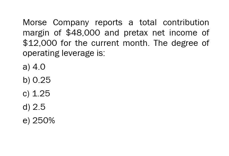 Morse Company reports a total contribution
margin of $48,000 and pretax net income of
$12,000 for the current month. The degree of
operating leverage is:
a) 4.0
b) 0.25
c) 1.25
d) 2.5
e) 250%