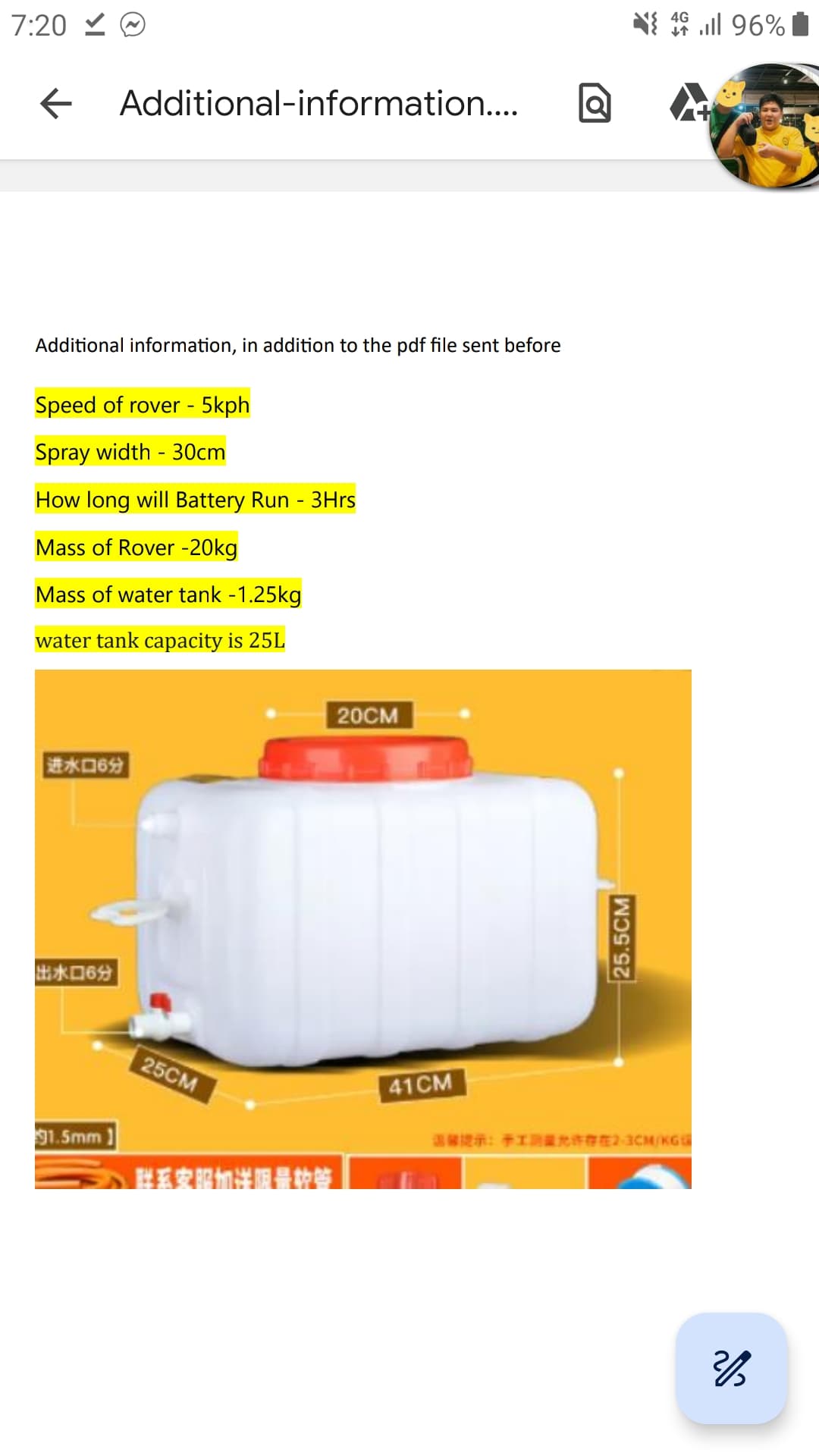 7:20 Ⓒ
✓
← Additional-information....
Additional information, in addition to the pdf file sent before
Speed of rover - 5kph
Spray width - 30cm
How long will Battery Run - 3Hrs
Mass of Rover -20kg
Mass of water tank -1.25kg
water tank capacity is 25L
| 进水口6分
69
91.5mm
25CM
联系农服加出限量的等
20CM
41CM
25.5CM
4G
4 ll 96%
温馨提示:手工测量允许存在2-3CM/KGL
23