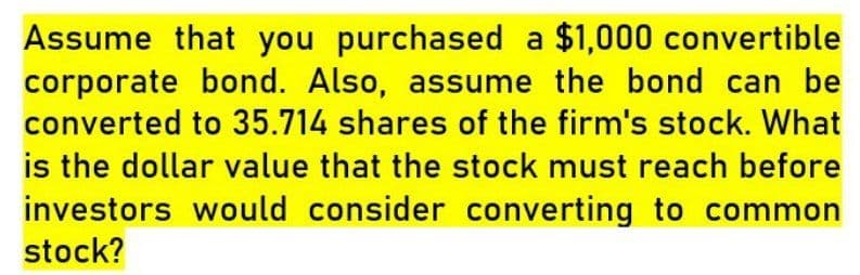 Assume that you purchased a $1,000 convertible
corporate bond. Also, assume the bond can be
converted to 35.714 shares of the firm's stock. What
is the dollar value that the stock must reach before
investors would consider converting to common
stock?