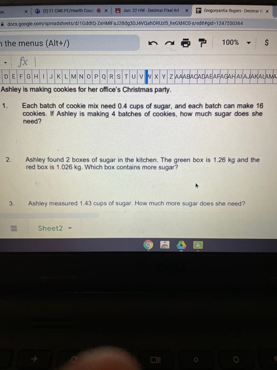 ne
i (2) 21 CMS PE/Health Couc O x
A Jan. 22 HW - Decimal Pixel Art
t Gregoryantia Rogers-Decimal W x
A docs.google.com/spreadsheets/d/1GddtQ-ZxHMİFaJ2Bdg3DJ4VvQahORUz15_heGld4C0-s/edit#gid=1247550364
n the menus (Alt+/)
100%
fx |
DEFGHIJKLMNOPQRSTUVWXYZ AAABACADAEAFAGAHAIAJAKALAMA
Ashley is making cookies for her office's Christmas party.
Each batch of cookie mix need 0.4 cups of sugar, and each batch can make 16
cookies. If Ashley is making 4 batches of cookies, how much sugar does she
need?
1.
2.
Ashley found 2 boxes of sugar in the kitchen. The green box is 1.26 kg and the
red box is 1.026 kg. Which box contains more sugar?
3.
Ashley measured 1.43 cups of sugar. How much more sugar does she need?
Sheet2
