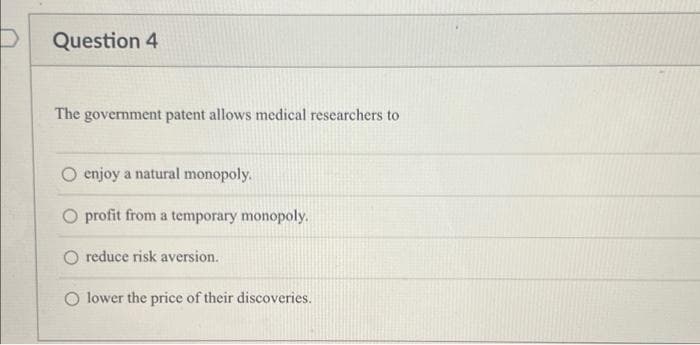 Question 4
The government patent allows medical researchers to
enjoy a natural monopoly.
profit from a temporary monopoly.
O reduce risk aversion.
O lower the price of their discoveries.