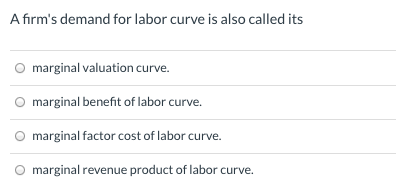 A firm's demand for labor curve is also called its
marginal valuation curve.
marginal benefit of labor curve.
marginal factor cost of labor curve.
marginal revenue product of labor curve.