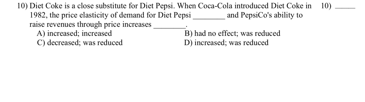 10) Diet Coke is a close substitute for Diet Pepsi. When Coca-Cola introduced Diet Coke in
10)
1982, the price elasticity of demand for Diet Pepsi
and PepsiCo's ability to
raise revenues through price increases
A) increased; increased
C) decreased; was reduced
B) had no effect; was reduced
D) increased; was reduced