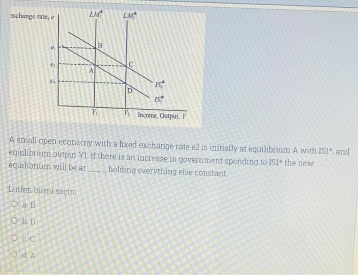 exchange rate, e
13
Lutfen birini seçin
O a B
Ob D
OCC
OdA
LM
A
B
Y₁
LM
C
IS
IS
A small open economy with a fixed exchange rate e2 is initially at equilibrium A with IS1*, and
equilibrium output Y1. If there is an increase in government spending to IS1* the new
equilibrium will be at holding everything else constant.
Y: Income, Output, Y