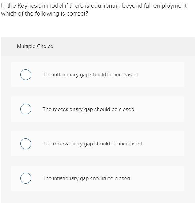 In the Keynesian model if there is equilibrium beyond full employment
which of the following is correct?
Multiple Choice
о
O
O
O
The inflationary gap should be increased.
The recessionary gap should be closed.
The recessionary gap should be increased.
The inflationary gap should be closed.