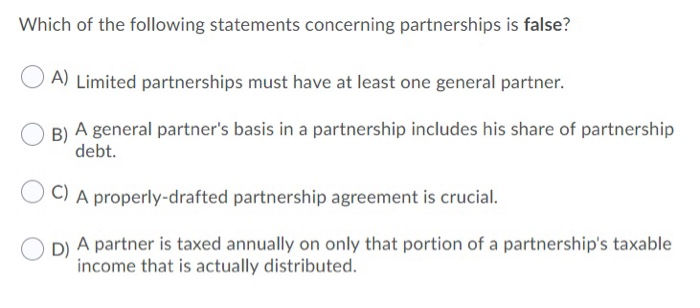 Which of the following statements concerning partnerships is false?
A) Limited partnerships must have at least one general partner.
B) A general partner's basis in a partnership includes his share of partnership
debt.
C) A properly-drafted partnership agreement is crucial.
D) A partner is taxed annually on only that portion of a partnership's taxable
income that is actually distributed.