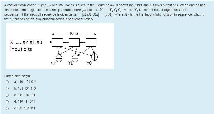 A convolutional coder CC(3,1,3) with rate R=1/3 is given in the Figure below. X shows input bits and Y shows output bits. When one bit at a
time enters shift registers, this coder generates three (3) bits, i.e., Y = [Y,Y,Yol, where Y, is the first output (rightmost) bit in
sequence. If the input bit sequence is given as X = [X2X1X0] = [001], where X, is the first input (rightmost) bit in sequence, what is
%3D
the output bits of this convolutional coder in sequential order?
K=3
X=.....X2 X1 XO
İnput bits
Y2
Y1
YO
Lütfen birini seçin:
a 110 101 011
b. 101 101 110
C. 011 110 101
d. 110 111 011
e. 011 101 111
