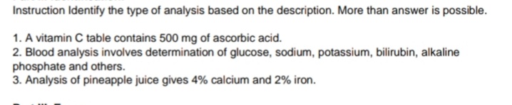 Instruction Identify the type of analysis based on the description. More than answer is possible.
1. A vitamin C table contains 500 mg of ascorbic acid.
2. Blood analysis involves determination of glucose, sodium, potassium, bilirubin, alkaline
phosphate and others.
3. Analysis of pineapple juice gives 4% calcium and 2% iron.
