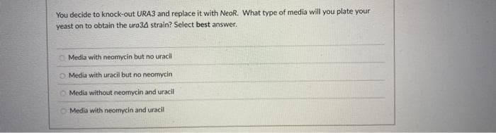 You decide to knock-out URA3 and replace it with NeoR. What type of media will you plate your
yeast on to obtain the ura34 strain? Select best answer.
O Media with neomycin but no uracil
O Media with uracil but no neomycin
Media without neomycin and uracil
O Media with neomycin and uracil
