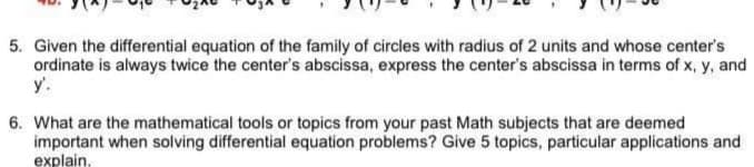 5. Given the differential equation of the family of circles with radius of 2 units and whose center's
ordinate is always twice the center's abscissa, express the center's abscissa in terms of x, y, and
y'.
6. What are the mathematical tools or topics from your past Math subjects that are deemed
important when solving differential equation problems? Give 5 topics, particular applications and
explain,
