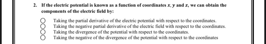 2. If the electric potential is known as a function of coordinates x, y and z, we can obtain the
components of the electric field by:
OOOO
Taking the partial derivative of the electric potential with respect to the coordinates.
Taking the negative partial derivative of the electric field with respect to the coordinates.
Taking the divergence of the potential with respect to the coordinates.
Taking the negative of the divergence of the potential with respect to the coordinates