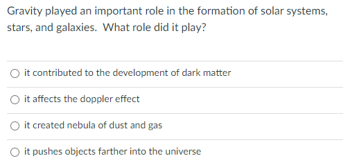 Gravity played an important role in the formation of solar systems,
stars, and galaxies. What role did it play?
O it contributed to the development of dark matter
it affects the doppler effect
O it created nebula of dust and gas
O it pushes objects farther into the universe
