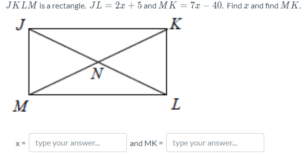 JKLM is a rectangle. JL = 2x + 5 and MK = 7x – 40. Find x and find M K.
K
M
L
x = type your answer..
and MK = type your answer.
