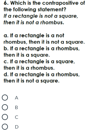 6. Which is the contrapositive of
the following statement?
If a rectangle is not a square,
then it is not a rhombus.
a. If a rectangle is a not
rhombus, then it is not a square.
b. If a rectangle is a rhombus,
then it is a square.
c. If a rectangle is a square,
then it is a rhombus.
d. If a rectangle is a rhombus,
then it is not a square.
O A
О в
O D
