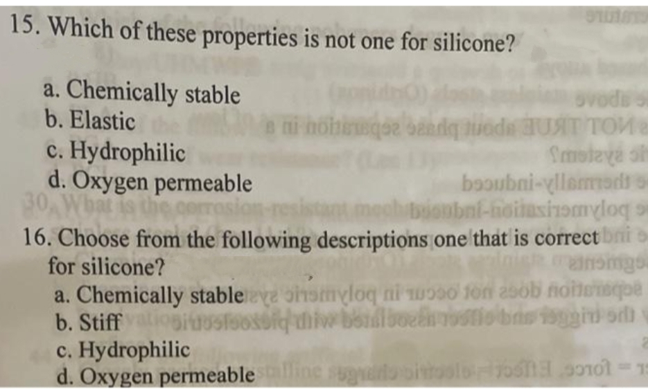 15. Which of these properties is not one for silicone?
a. Chemically stable
b. Elastic
c. Hydrophilic
d. Oxygen permeable
30,Wbat
hoheeqee bandq uoda UAT TOMer
Smoteva s
booubni-yllamads s
bionbnf-hoilasinomyloq s
16. Choose from the following descriptions one that is correct bni o
Insimgs
corrosio
Rucua
a. Chemically stableye ohamyloq ni woso fon asob noitensqpe
b. Stiffiogiuosfoosoiethiw bondlboeliostiobns isggid orh
for silicone?
c. Hydrophilic
d. Oxygen permeableine sugato oitoolo7o5na s0nol-15
