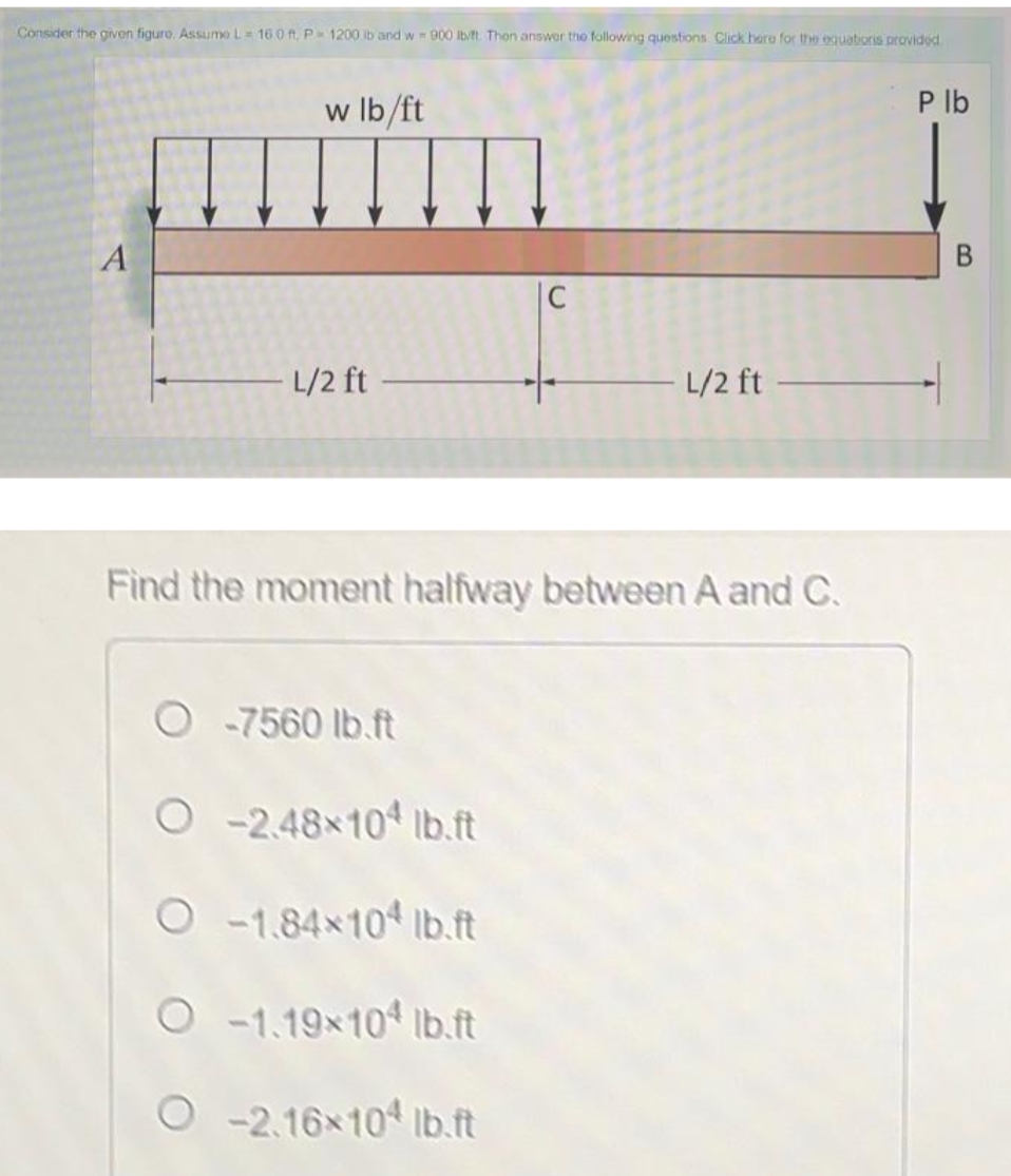 Consider the given figure, Assumo L= 16 0 A, P 1200 ib and w 900 lb/t. Thon answer the following questions. Click here for the oquatoris providod
w Ib/ft
P lb
|C
L/2 ft
L/2 ft
Find the moment halfway between A and C.
O -7560 lb.ft
O-2.48x104 lb.ft
O-1.84x10 lb.ft
O -1.19x10 Ib.ft
O -2.16x10 Ib.ft
B.
