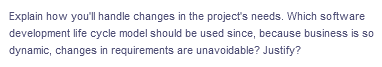 Explain how you'll handle changes in the project's needs. Which software
development life cycle model should be used since, because business is so
dynamic, changes in requirements are unavoidable? Justify?
