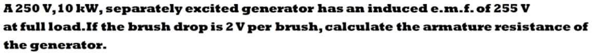 A 250 V, 10 kW, separately excited generator has an induced e.m.f.of 255 V
at full load.If the brush drop is 2 V per brush, calculate the armature resistance of
the generator.
