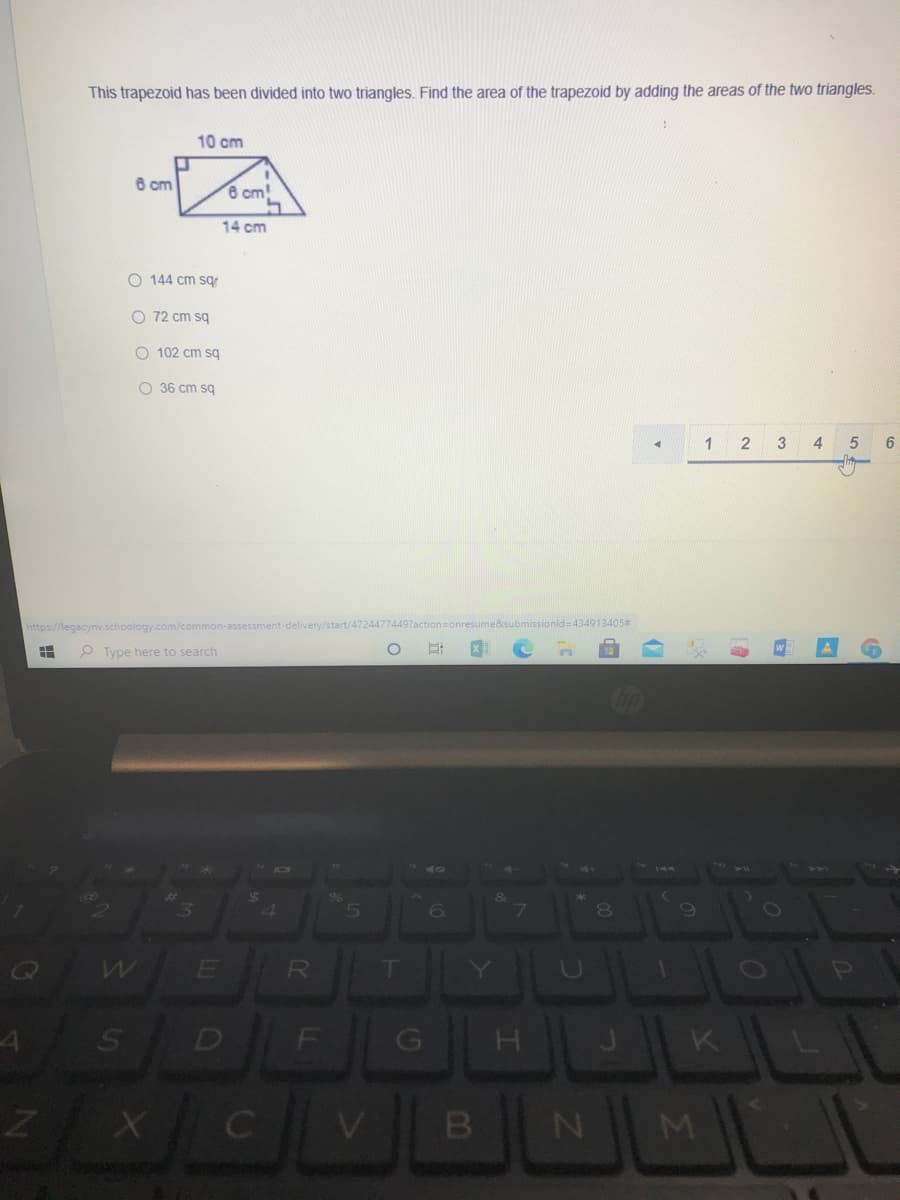 This trapezoid has been divided into two triangles. Find the area of the trapezoid by adding the areas of the two triangles.
10 cm
6 cm
6 cm!
14 cm
O 144 cm sg
O 72 cm sq
O 102 cm sg
O 36 cm sg
1
3
https://legacynv.schoology.com/common-assessment-delivery/start/47244774497action=onresume&submissionld=434913405#
P Type here to search
4
7
E R
D
B
