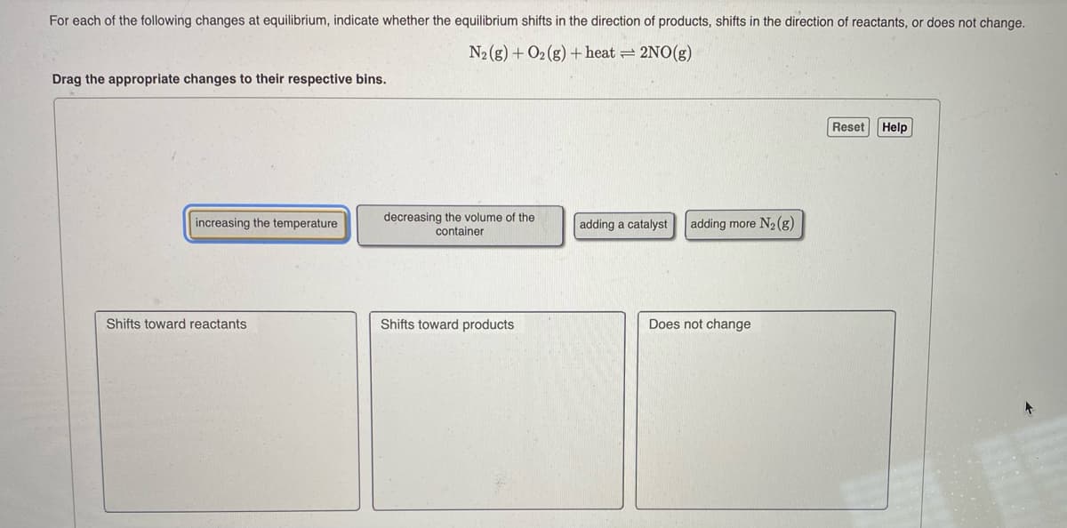 For each of the following changes at equilibrium, indicate whether the equilibrium shifts in the direction of products, shifts in the direction of reactants, or does not change.
N2 (g) + O2 (g) + heat = 2NO(g)
Drag the appropriate changes to their respective bins.
Reset Help
decreasing the volume of the
container
increasing the temperature
adding a catalyst
adding more N2 (g)
Shifts toward reactants
Shifts toward products
Does not change
