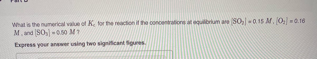 What is the numerical value of Ke for the reaction if the concentrations at equilibrium are [SO2] = 0.15 M , [O2] = 0.16
M, and [SO3] = 0.50 M ?
Express your answer using two significant figures.
