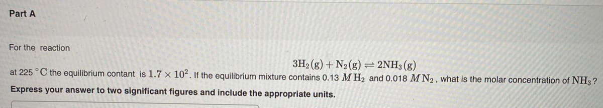 Part A
For the reaction
3H2 (g) + N2 (g) = 2NH3 (g)
at 225 °C the equilibrium contant is 1.7 × 102. If the equilibrium mixture contains 0.13 M H2 and 0.018 M N2 , what is the molar concentration of NH3 ?
Express your answer to two significant figures and include the appropriate units.
