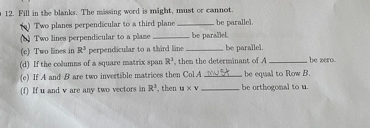 O 12. Fill in the blanks. The missing word is might, must or cannot.
be parallel.
Te) Two planes perpendicular to a third plane
(A Two lines perpendicular to a plane
be parallel.
be parallel.
(c) Two lines in R' perpendicular to a third line
be zero.
(d) If the columns of a square matrix span R', then the determinant of A
(e) If A and B are two invertible matrices then Col A MUST
be equal to Row B.
be orthogonal to u.
(f) If u and v are any two vectors in R°, then u x v
