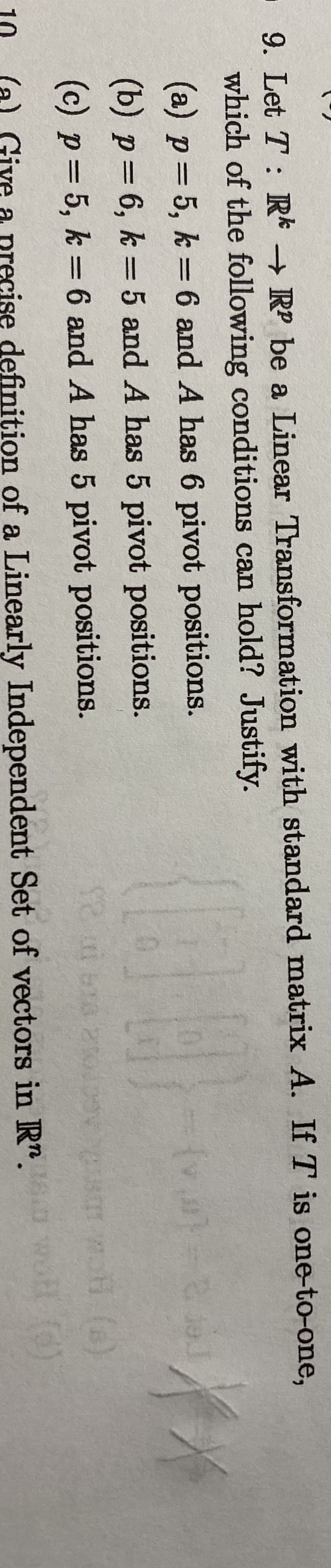 9. Let T: R RP be a Linear Transformation with standard matrix A. If T is one-to-one,
which of the following conditions can hold? Justify.
(a) p=5, k = 6 and A has 6 pivot positions.
(b) p=6, k = 5 and A has 5 pivot positions.
(c) p=5, k = 6 and A has 5 pivot positions.
(a) Give
cise definițion of a Linearly Independent Set of vectors in R". o
