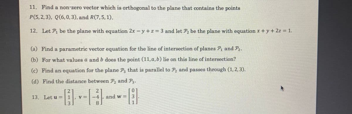 11. Find a non-zero vector which is orthogonal to the plane that contains the points
P(5,2,3), Q(6,0, 3), and R(7,5,1).
12. Let Pi be the plane with equation 2x-y +z 3 and let P, be the plane with equation x+ y+ 2z = 1.
(a) Find a parametric vector equation for the line of intersection of planes P, and P.
(b) For what values a and b does the point (11, a, b) lie on this line of intersection?
(c) Find an equation for the plane P, that is parallel to P, and passes through (1, 2, 3).
(d) Find the distance between P, and P3-
2
2
TO
13. Let u =|1
V =
4
and w =
3.
8
