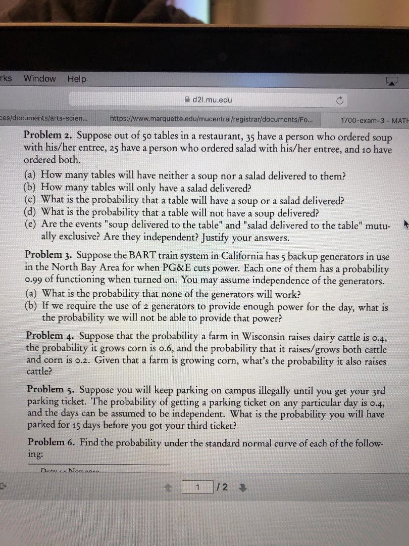 rks
Window
Help
d2l.mu.edu
es/documents/arts-scien...
https://www.marquette.edu/mucentral/registrar/documents/Fo..
1700-exam-3- MATH
Problem 2. Suppose out of 50 tables in a restaurant, 35 have a person who ordered
with his/her entree, 25 have a person who ordered salad with his/her entree, and 10 have
ordered both.
soup
(a) How many tables will have neither a soup nor a salad delivered to them?
(b) How many tables will only have a salad delivered?
(c) What is the probability that a table will have a soup or a salad delivered?
(d) What is the probability that a table will not have a soup delivered?
(e) Are the events "soup delivered to the table" and "salad delivered to the table" mutu-
ally exclusive? Are they independent? Justify your answers.
Problem 3. Suppose the BART train system in California has 5 backup generators in use
in the North Bay Area for when PG&E cuts power. Each one of them has a probability
o.99 of functioning when turned on. You may assume independence of the generators.
(a) What is the probability that none of the generators will work?
(b) If we require the use of 2 generators to provide enough power for the day, what is
the probability we will not be able to provide that power?
Problem 4. Suppose that the probability a farm in Wisconsin raises dairy cattle is o.4,
the probability it grows corn is o.6, and the probability that it raises/grows both cattle
and corn is o.2. Given that a farm is growing corn, what's the probability it also raises
cattle?
Problem 5. Suppose you will keep parking
parking ticket. The probability of getting a parking ticket on any particular day is o.4
and the days can be assumed to be independent. What is the probability you will have
parked for 15 days before you got your third ticket?
on campus illegally until you get your 3rd
Problem 6. Find the probability under the standard normal curve of each of the follow-
ing:
Data NTosae
/2
1
