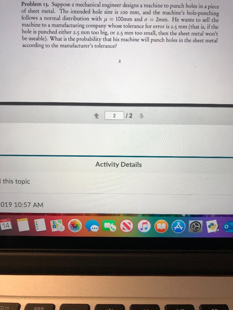 Problem 13. Suppose a mechanical engineer designs a machine to punch holes in a piece
of sheet metal. The intended hole size is 100 mm, and the machine's hole-punching
follows a normal distribution with u = 100mm and o 2mm. He wants to sell the
machine to a manufacturing company whose tolerance for error is 2.5 mm (that is, if the
hole is punched either 2.5 mm too big, or 2.5 mm too small, then the sheet metal won't
be useable). What is the probability that his machine will punch holes in the sheet metal
according to the manufacturer's tolerance?
2
/2
Activity Details
this topic
019 10:57 AM
NON
14
