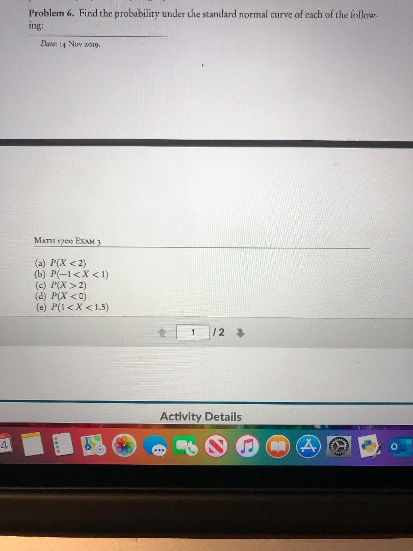 Problem 6. Find the probability under the standard normal curve of each of the follow-
ing:
Date: 14 Nov 2019
MATH 1700 EXAM 3
(a) P(X<2)
(b) Р(-1<X < 1)
(c) P(X> 2)
(d) P(X <o)
(e) P(1<X<1.5)
/2
1
Activity Details
4
