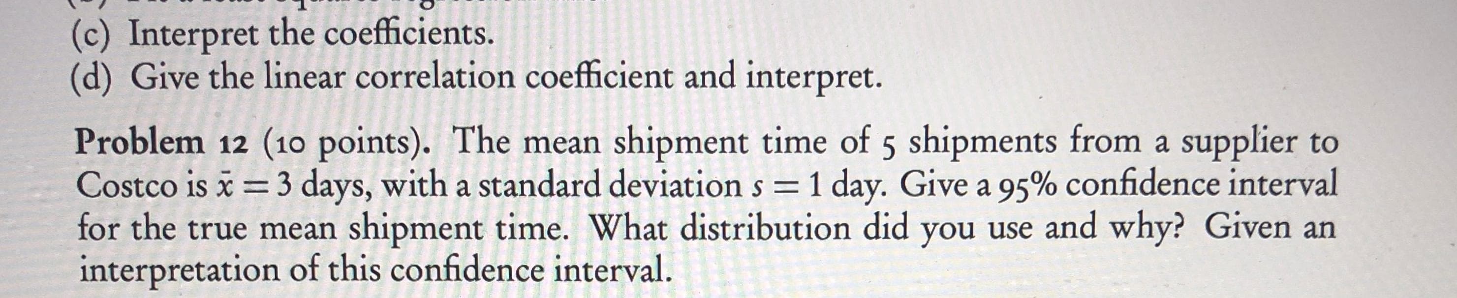 (c) Interpret the coefficients.
(d) Give the linear correlation coefficient and interpret.
Problem 12 (10 points). The mean shipment time of 5 shipments from a supplier to
Costco is x = 3 days, with a standard deviation s = 1 day. Give a 95% confidence interval
for the true mean shipment time. What distribution did you use and why? Given an
interpretation of this confidence interval.
