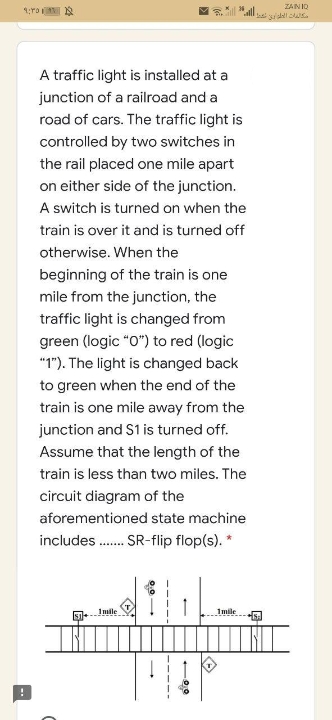 ZAIN ID
A traffic light is installed at a
junction of a railroad and a
road of cars. The traffic light is
controlled by two switches in
the rail placed one mile apart
on either side of the junction.
A switch is turned on when the
train is over it and is turned off
otherwise. When the
beginning of the train is one
mile from the junction, the
traffic light is changed from
green (logic "O") to red (logic
"1"). The light is changed back
to green when the end of the
train is one mile away from the
junction and S1 is turned off.
Assume that the length of the
train is less than two miles. The
circuit diagram of the
aforementioned state machine
includes . SR-flip flop(s). *
Imile
1mile
