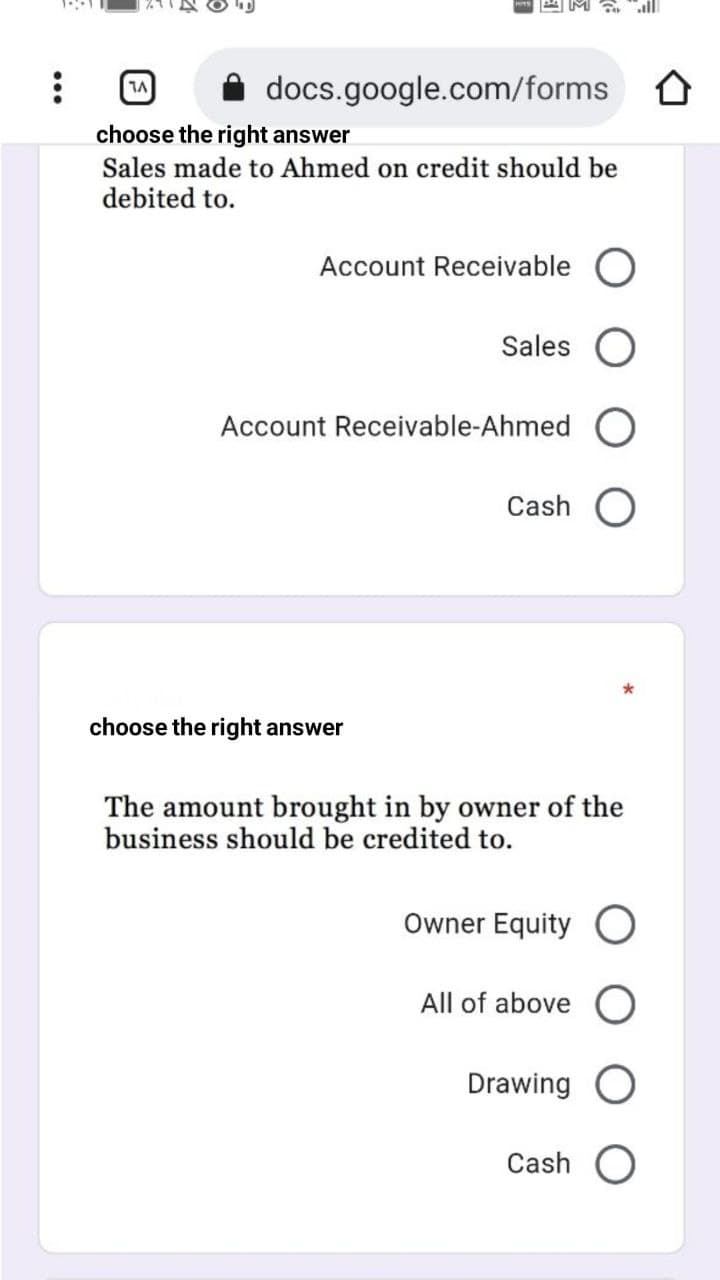 docs.google.com/forms O
choose the right answer
Sales made to Ahmed on credit should be
debited to.
Account Receivable O
Sales
Account Receivable-Ahmed
Cash
choose the right answer
The amount brought in by owner of the
business should be credited to.
Owner Equity O
All of above O
Drawing O
Cash O
