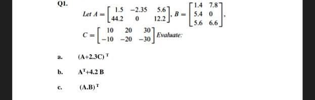 QI.
1.5 -2.35
5.6
r14 7.8
Let A =
[44.2
123-8.
B =| 5.4 0
12.2
5.6 6.6
10
20
301
Evaluate:
-10 -20
-30
a.
(A+2.3C)"
b.
A"+4.2 B
C.
(A.B)"
