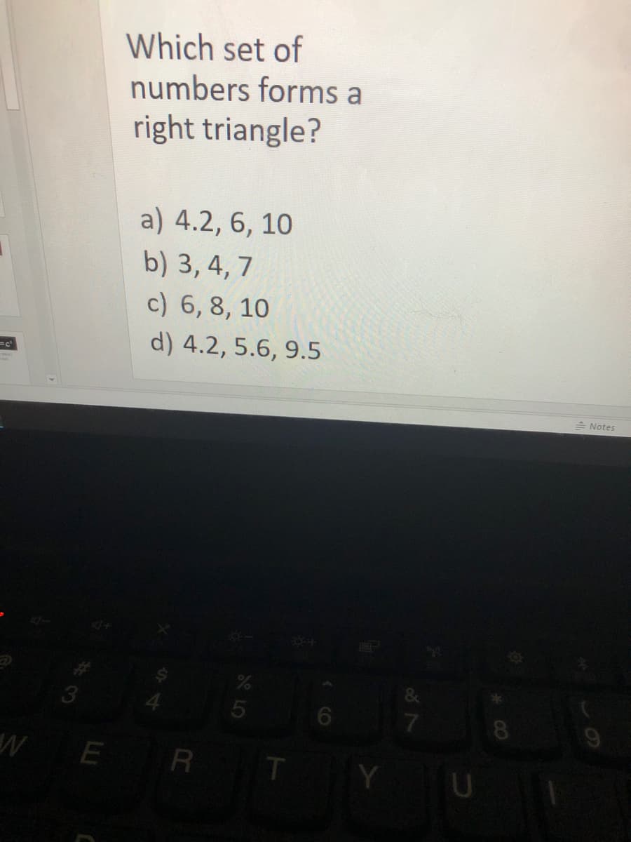 Which set of
numbers forms a
right triangle?
a) 4.2, 6, 10
b) 3, 4, 7
c) 6, 8, 10
d) 4.2, 5.6, 9.5
=c
= Notes
3
7
8
WE R T
U
