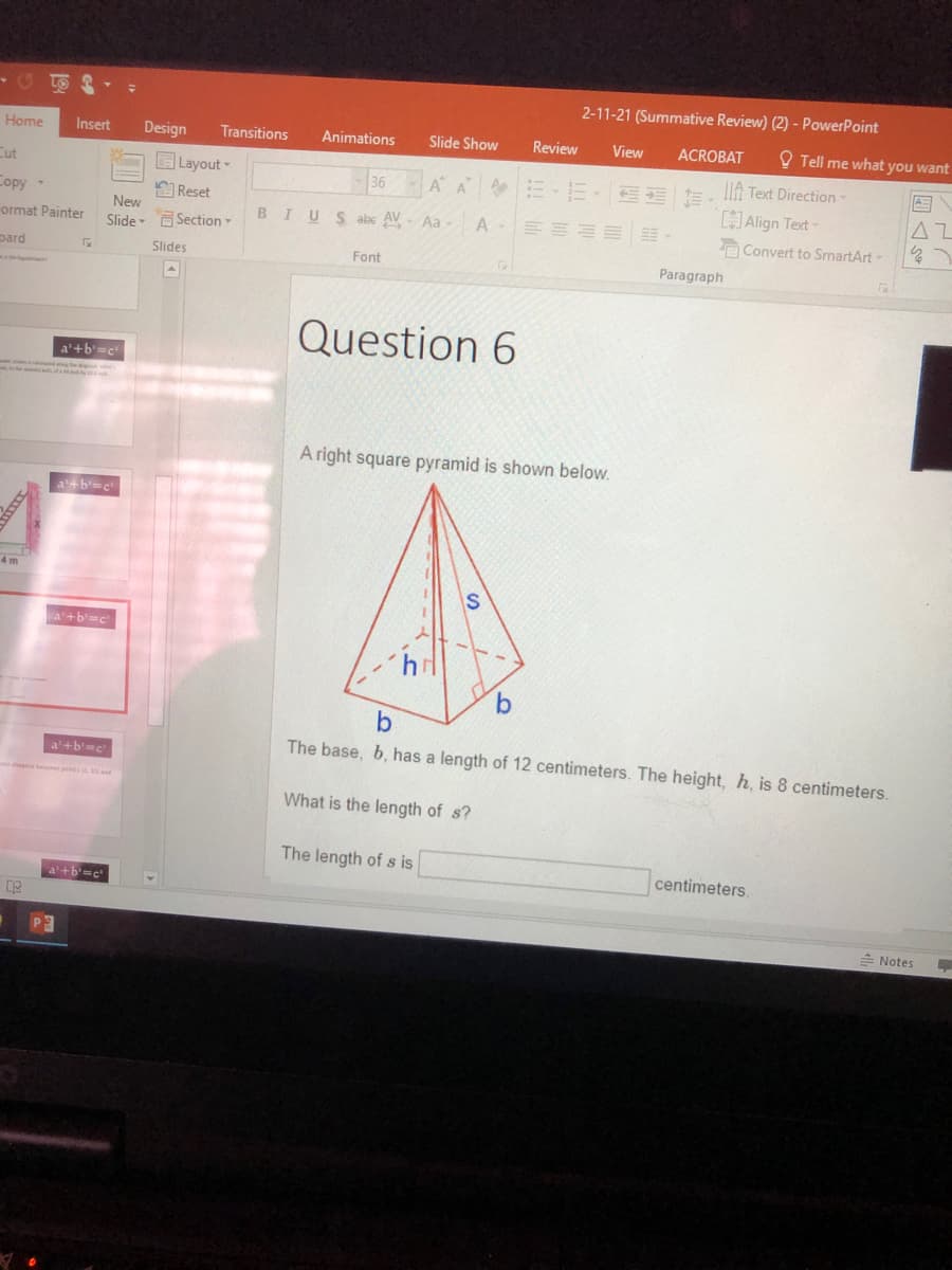 2-11-21 (Summative Review) (2) - PowerPoint
Home
Insert
Design
Transitions
Animations
Slide Show
Review
View
ACROBAT
O Tell me what you want
ELayout
*E-E- EE E, lli Text Direction
Align Text
Cut
36
Copy -
E Reset
New
AZ
47
BIUS abc AV- Aa
A
ormat Painter
Slide Section
Convert to SmartArt-
pard
Slides
Font
Paragraph
Question 6
a'+b'=c
A right square pyramid is shown below.
a+b'=c
4 m
a'+b'=c
9.
The base, b, has a length of 12 centimeters. The height, h, is 8 centimeters.
a'+b=c
What is the length of s?
The length of s is
centimeters.
a'+b=c
- Notes
