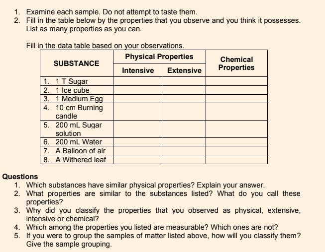 1. Examine each sample. Do not attempt to taste them.
2. Fill in the table below by the properties that you observe and you think it possesses.
List as many properties as you can.
Fill in the data table based on your observations.
Physical Properties
Chemical
Properties
SUBSTANCE
Intensive
Extensive
1. 1T Sugar
2. 1 Ice cube
3. 1 Medium Egg
4. 10 cm Burning
candle
5. 200 mL Sugar
solution
6. 200 mL Water
7. A Balloon of air
| 8. A Withered leaf
Questions
1. Which substances have similar physical properties? Explain your answer.
2. What properties are similar to the substances listed? What do you call these
properties?
3. Why did you classify the properties that you observed as physical, extensive,
intensive or chemical?
4. Which among the properties you listed are measurable? Which ones are not?
5. If you were to group the samples of matter listed above, how will you classify them?
Give the sample grouping.
