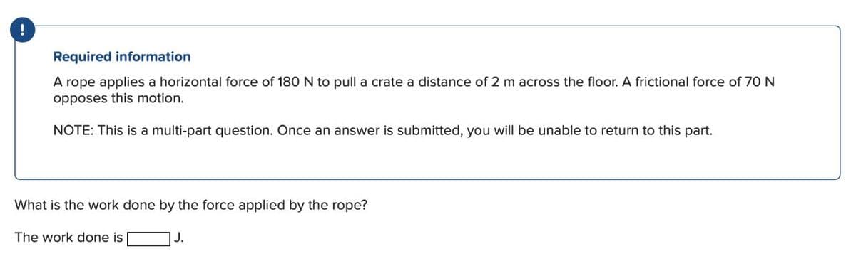Required information
A rope applies a horizontal force of 18O
opposes this motion.
to pull a crate a distance of 2 m across the floor. A frictional force of 70 N
NOTE: This is a multi-part question. Once an answer is submitted, you will be unable to return to this part.
What is the work done by the force applied by the rope?
The work done is
J.
