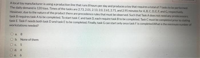 A local toy manufacturer is using a production line that runs 8 hours per day and produces a toy that requires a total of 7 tasks to be performed.
The daily demand is 120 toys. Times of the tasks are 2.73, 2.01, 2.13,20,2.61,2.71, and 2.95 minutes for A. B. C.D.E.F.and G,respectively.
However, due to the nature of the product there are precedence rules that must be observed. Such that Task A does not need any predecessors:
task B requires taskA to be completed. To start task C and task D, each require task B to be completed. Task C must be completed prior to stating
task E. Task F needs both task D and task E to be completed. Finally, task Gcan start only once task Fis completedWhat is the minimum number of
workstations needed?
O a 8
O b. None of them
O C. 5
d. 4
6.
