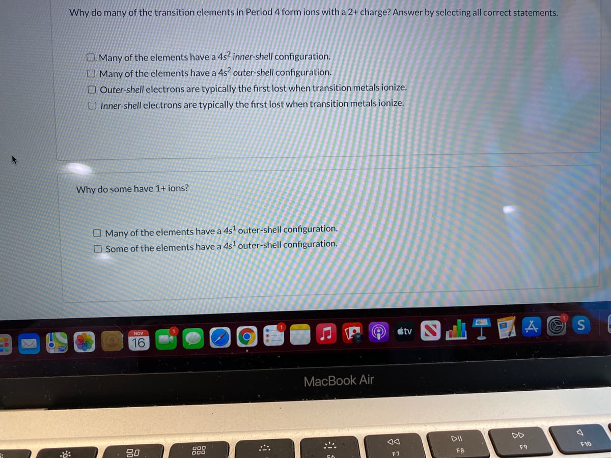 Why do many of the transition elements in Period 4 form ions with a 2+ charge? Answer by selecting all correct statements.
O. Many of the elements have a 4s² inner-shell configuration.
O Many of the elements have a 4s² outer-shell configuration.
O Outer-shell electrons are typically the first lost when transition metals ionize.
O Inner-shell electrons are typically the first lost when transition metals ionize.
Why do some have 1+ ions?
O Many of the elements have a 4sª outer-shell configuration.
O Some of the elements have a 4s' outer-shell configuration.
etv S I
16
МacBook Air
DII
DD
80
888
F8
F9
F10
F7
